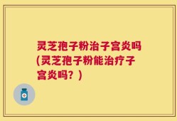 灵芝孢子粉治子宫炎吗(灵芝孢子粉能治疗子宫炎吗？)