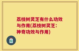 荔枝树灵芝有什么功效与作用(荔枝树灵芝：神奇功效与作用)