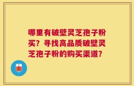哪里有破壁灵芝孢子粉买？寻找高品质破壁灵芝孢子粉的购买渠道？