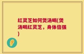 红灵芝如何煲汤喝(煲汤喝红灵芝，身体倍强)