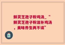 鲜灵芝孢子粉鸡汤_“鲜灵芝孢子粉滋补鸡汤，美味养生两不误”