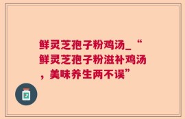 鲜灵芝孢子粉鸡汤_“鲜灵芝孢子粉滋补鸡汤，美味养生两不误”