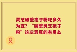 灵芝破壁孢子粉吃多久为宜？“破壁灵芝孢子粉”这玩意真的有用么