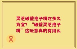 灵芝破壁孢子粉吃多久为宜？“破壁灵芝孢子粉”这玩意真的有用么