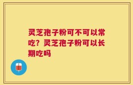 灵芝孢子粉可不可以常吃？灵芝孢子粉可以长期吃吗