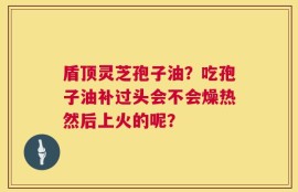 盾顶灵芝孢子油？吃孢子油补过头会不会燥热然后上火的呢？