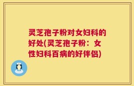 灵芝孢子粉对女妇科的好处(灵芝孢子粉：女性妇科百病的好伴侣)