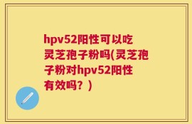 hpv52阳性可以吃灵芝孢子粉吗(灵芝孢子粉对hpv52阳性有效吗？)
