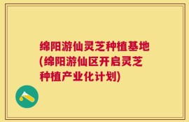 绵阳游仙灵芝种植基地(绵阳游仙区开启灵芝种植产业化计划)