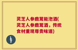 灵芝人参鹿茸能泡酒(灵芝人参鹿茸酒，传统食材重现尊贵味道)