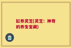 缸养灵芝(灵芝：神奇的养生宝藏)
