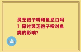 灵芝孢子粉和鱼忌口吗？探讨灵芝孢子粉对鱼类的影响？