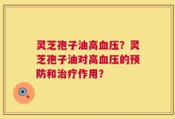 灵芝孢子油高血压？灵芝孢子油对高血压的预防和治疗作用？