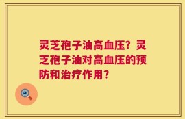 灵芝孢子油高血压？灵芝孢子油对高血压的预防和治疗作用？