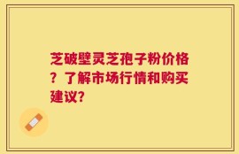 芝破壁灵芝孢子粉价格？了解市场行情和购买建议？
