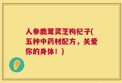 人参鹿茸灵芝枸杞子(五种中药材配方，关爱你的身体！)