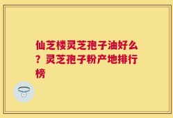 仙芝楼灵芝孢子油好么？灵芝孢子粉产地排行榜