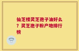 仙芝楼灵芝孢子油好么？灵芝孢子粉产地排行榜