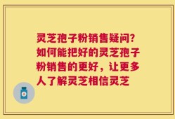 灵芝孢子粉销售疑问？如何能把好的灵芝孢子粉销售的更好，让更多人了解灵芝相信灵芝