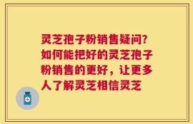 灵芝孢子粉销售疑问？如何能把好的灵芝孢子粉销售的更好，让更多人了解灵芝相信灵芝