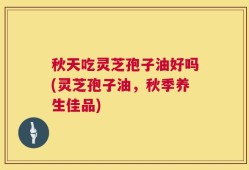 秋天吃灵芝孢子油好吗(灵芝孢子油，秋季养生佳品)