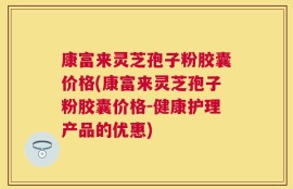 康富来灵芝孢子粉胶囊价格(康富来灵芝孢子粉胶囊价格-健康护理产品的优惠)