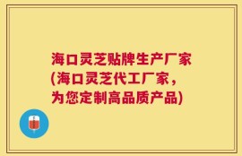 海口灵芝贴牌生产厂家(海口灵芝代工厂家，为您定制高品质产品)