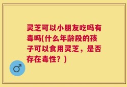 灵芝可以小朋友吃吗有毒吗(什么年龄段的孩子可以食用灵芝，是否存在毒性？)