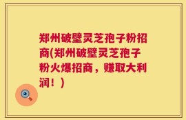 郑州破壁灵芝孢子粉招商(郑州破壁灵芝孢子粉火爆招商，赚取大利润！)