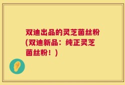 双迪出品的灵芝菌丝粉(双迪新品：纯正灵芝菌丝粉！)