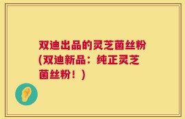 双迪出品的灵芝菌丝粉(双迪新品：纯正灵芝菌丝粉！)
