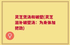 灵芝煲汤和破壁(灵芝滋补破壁汤：为身体加把劲)
