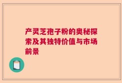 产灵芝孢子粉的奥秘探索及其独特价值与市场前景