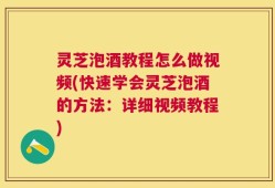 灵芝泡酒教程怎么做视频(快速学会灵芝泡酒的方法：详细视频教程)