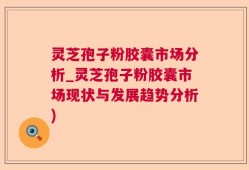 灵芝孢子粉胶囊市场分析_灵芝孢子粉胶囊市场现状与发展趋势分析)