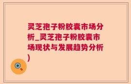 灵芝孢子粉胶囊市场分析_灵芝孢子粉胶囊市场现状与发展趋势分析)