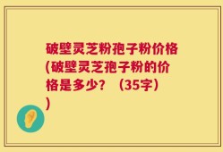 破壁灵芝粉孢子粉价格(破壁灵芝孢子粉的价格是多少？（35字）)