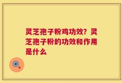 灵芝孢子粉鸡功效？灵芝孢子粉的功效和作用是什么
