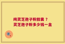纯灵芝孢子粉胶囊 ？灵芝孢子粉多少钱一盒