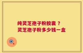 纯灵芝孢子粉胶囊 ？灵芝孢子粉多少钱一盒