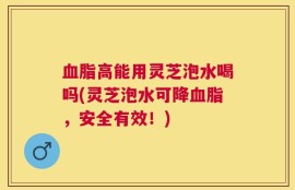 血脂高能用灵芝泡水喝吗(灵芝泡水可降血脂，安全有效！)