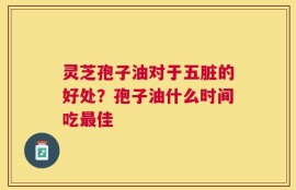 灵芝孢子油对于五脏的好处？孢子油什么时间吃最佳
