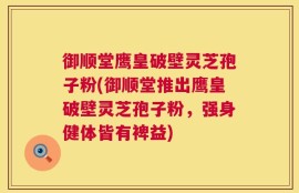御顺堂鹰皇破壁灵芝孢子粉(御顺堂推出鹰皇破壁灵芝孢子粉，强身健体皆有裨益)