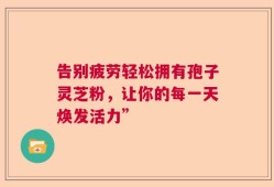 告别疲劳轻松拥有孢子灵芝粉，让你的每一天焕发活力”