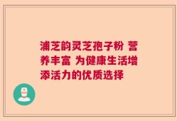 浦芝韵灵芝孢子粉 营养丰富 为健康生活增添活力的优质选择