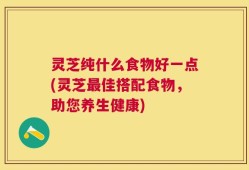 灵芝纯什么食物好一点(灵芝最佳搭配食物，助您养生健康)