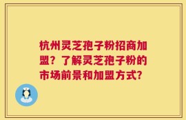 杭州灵芝孢子粉招商加盟？了解灵芝孢子粉的市场前景和加盟方式？