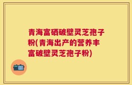 青海富硒破壁灵芝孢子粉(青海出产的营养丰富破壁灵芝孢子粉)