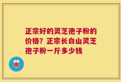 正宗好的灵芝孢子粉的价格？正宗长白山灵芝孢子粉一斤多少钱