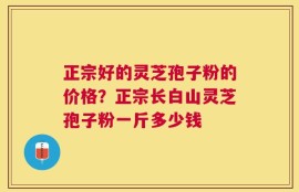 正宗好的灵芝孢子粉的价格？正宗长白山灵芝孢子粉一斤多少钱